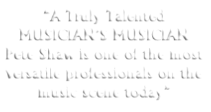 “A Truly Talented MUSICIAN’S MUSICIAN Pete Shaw is one of the most versatile professionals on the music scene today” 